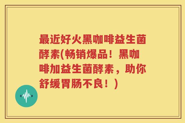 最近好火黑咖啡益生菌酵素(畅销爆品！黑咖啡加益生菌酵素，助你舒缓胃肠不良！)