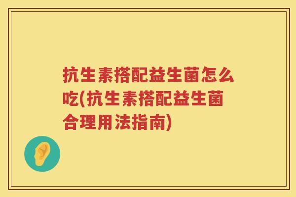 抗生素搭配益生菌怎么吃(抗生素搭配益生菌合理用法指南)