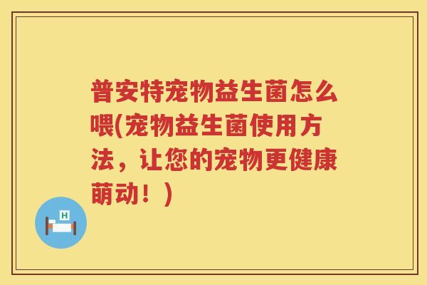 普安特宠物益生菌怎么喂(宠物益生菌使用方法，让您的宠物更健康萌动！)