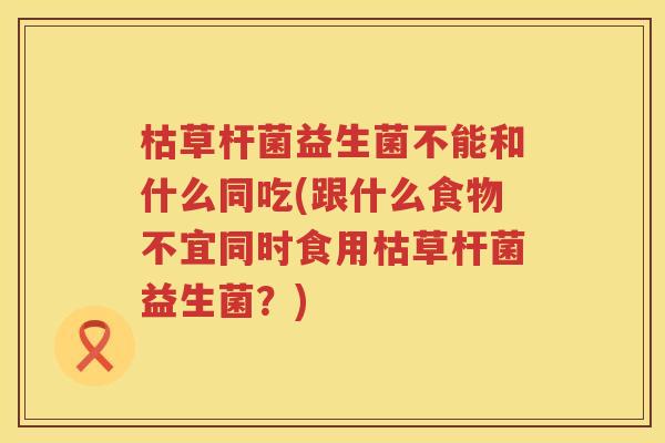 枯草杆菌益生菌不能和什么同吃(跟什么食物不宜同时食用枯草杆菌益生菌？)