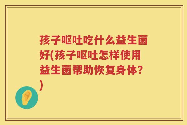 孩子呕吐吃什么益生菌好(孩子呕吐怎样使用益生菌帮助恢复身体？)