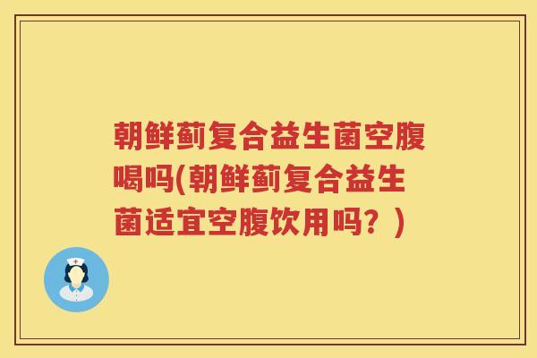 朝鲜蓟复合益生菌空腹喝吗(朝鲜蓟复合益生菌适宜空腹饮用吗？)