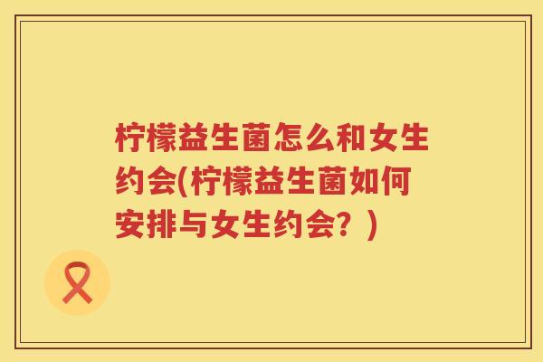 柠檬益生菌怎么和女生约会(柠檬益生菌如何安排与女生约会？)