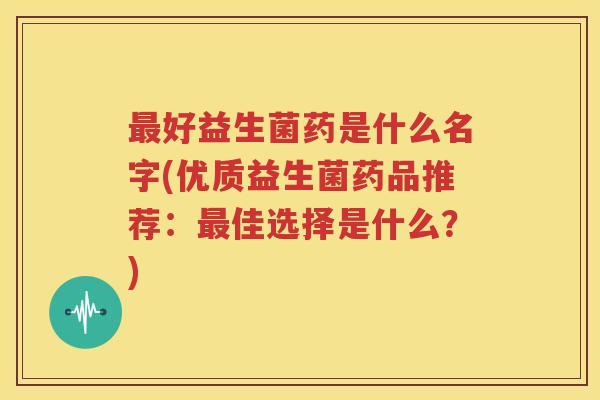 最好益生菌药是什么名字(优质益生菌药品推荐：最佳选择是什么？)
