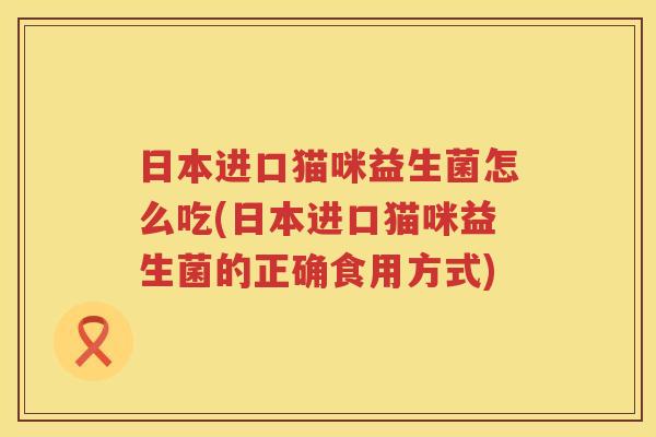 日本进口猫咪益生菌怎么吃(日本进口猫咪益生菌的正确食用方式)