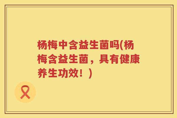 杨梅中含益生菌吗(杨梅含益生菌，具有健康养生功效！)