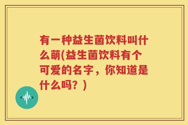 有一种益生菌饮料叫什么萌(益生菌饮料有个可爱的名字，你知道是什么吗？)