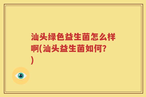 汕头绿色益生菌怎么样啊(汕头益生菌如何？)