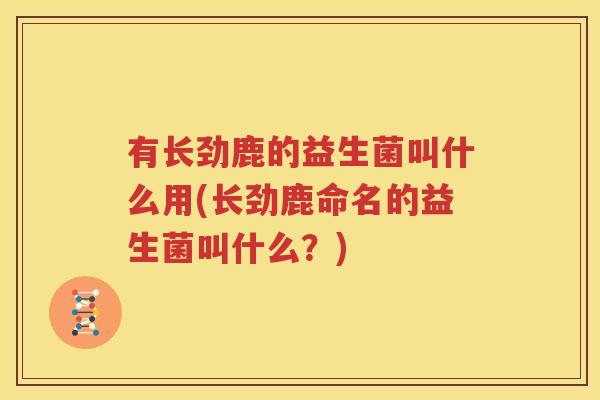 有长劲鹿的益生菌叫什么用(长劲鹿命名的益生菌叫什么？)