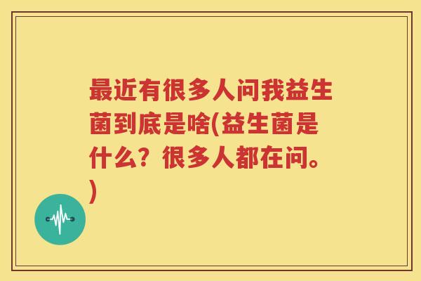 最近有很多人问我益生菌到底是啥(益生菌是什么？很多人都在问。)