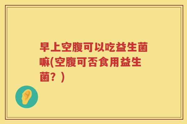 早上空腹可以吃益生菌嘛(空腹可否食用益生菌？)