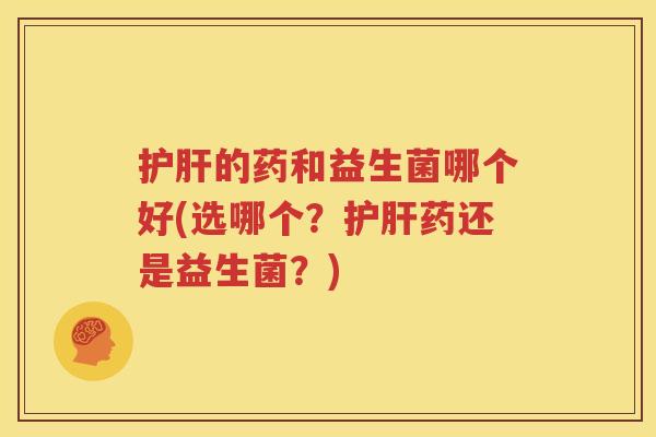 护肝的药和益生菌哪个好(选哪个？护肝药还是益生菌？)