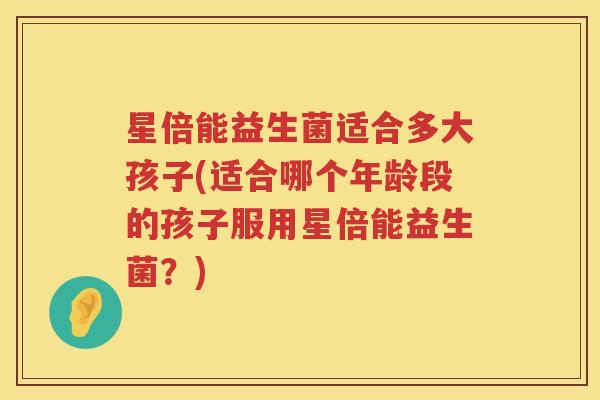 星倍能益生菌适合多大孩子(适合哪个年龄段的孩子服用星倍能益生菌？)
