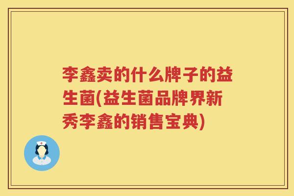 李鑫卖的什么牌子的益生菌(益生菌品牌界新秀李鑫的销售宝典)