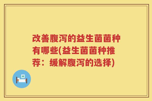 改善腹泻的益生菌菌种有哪些(益生菌菌种推荐：缓解腹泻的选择)