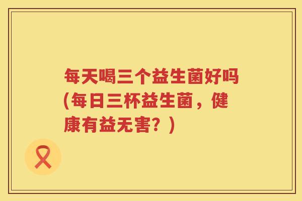 每天喝三个益生菌好吗(每日三杯益生菌，健康有益无害？)