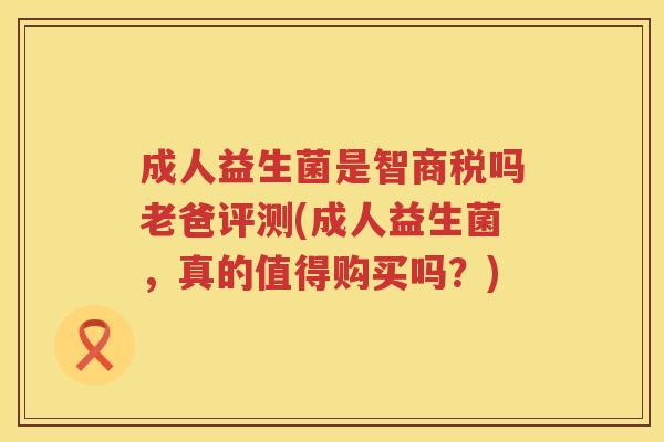 成人益生菌是智商税吗老爸评测(成人益生菌，真的值得购买吗？)