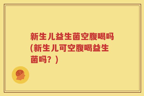 新生儿益生菌空腹喝吗(新生儿可空腹喝益生菌吗？)