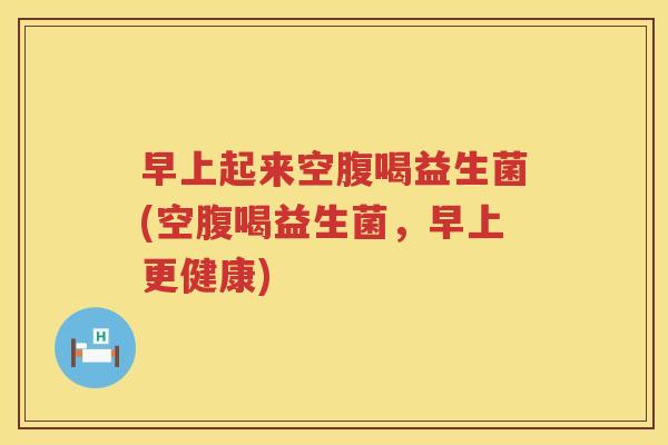 早上起来空腹喝益生菌(空腹喝益生菌，早上更健康)