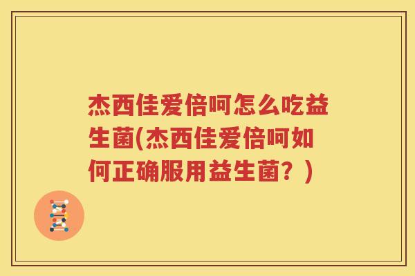 杰西佳爱倍呵怎么吃益生菌(杰西佳爱倍呵如何正确服用益生菌？)