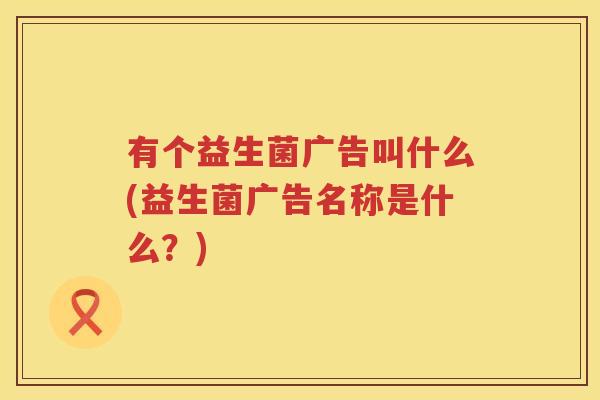 有个益生菌广告叫什么(益生菌广告名称是什么？)