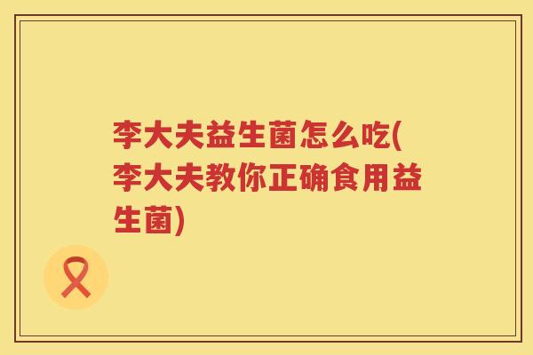李大夫益生菌怎么吃(李大夫教你正确食用益生菌)