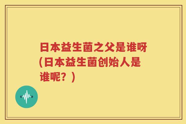 日本益生菌之父是谁呀(日本益生菌创始人是谁呢？)