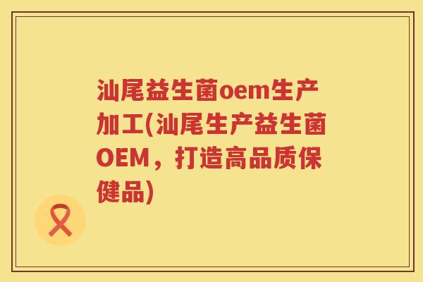 汕尾益生菌oem生产加工(汕尾生产益生菌OEM，打造高品质保健品)