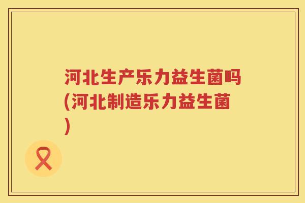 河北生产乐力益生菌吗(河北制造乐力益生菌)