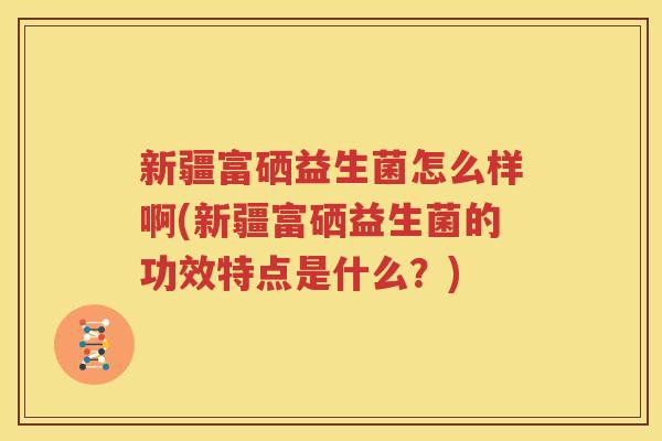新疆富硒益生菌怎么样啊(新疆富硒益生菌的功效特点是什么？)