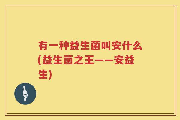 有一种益生菌叫安什么(益生菌之王——安益生)