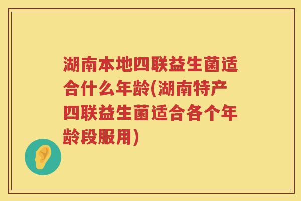 湖南本地四联益生菌适合什么年龄(湖南特产四联益生菌适合各个年龄段服用)