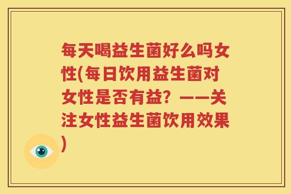 每天喝益生菌好么吗女性(每日饮用益生菌对女性是否有益？——关注女性益生菌饮用效果)