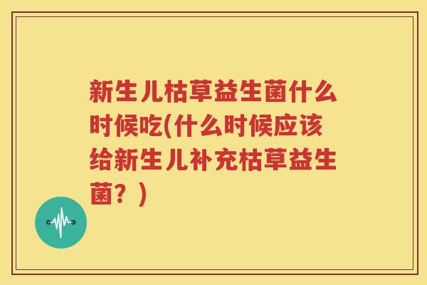 新生儿枯草益生菌什么时候吃(什么时候应该给新生儿补充枯草益生菌？)