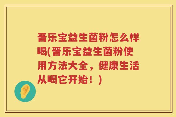 晋乐宝益生菌粉怎么样喝(晋乐宝益生菌粉使用方法大全，健康生活从喝它开始！)