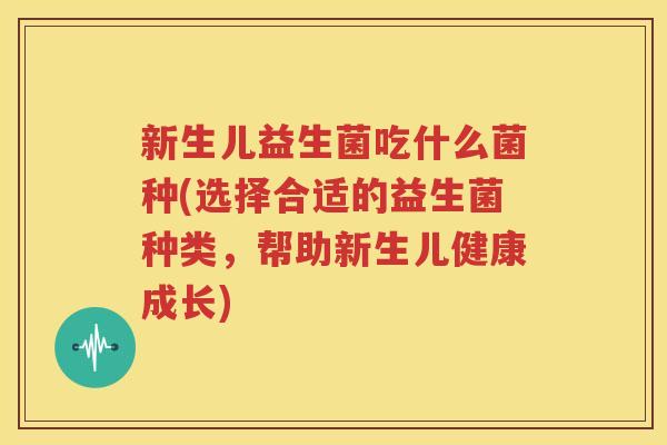 新生儿益生菌吃什么菌种(选择合适的益生菌种类，帮助新生儿健康成长)