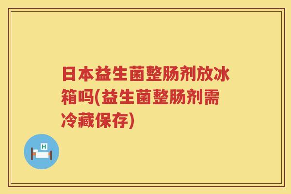 日本益生菌整肠剂放冰箱吗(益生菌整肠剂需冷藏保存)