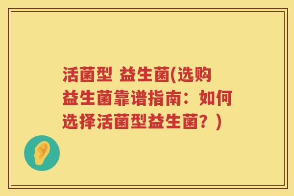 活菌型 益生菌(选购益生菌靠谱指南：如何选择活菌型益生菌？)