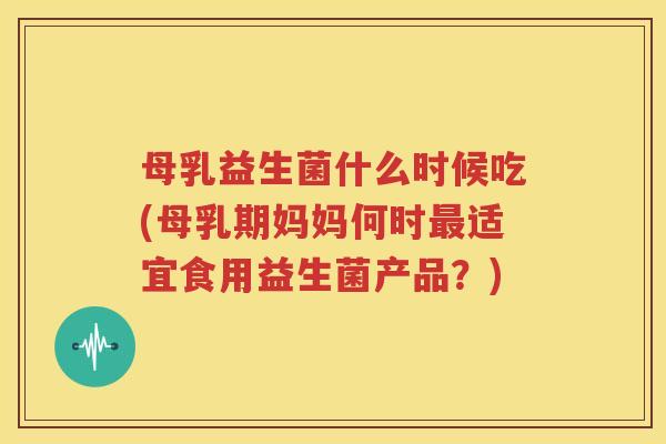 母乳益生菌什么时候吃(母乳期妈妈何时最适宜食用益生菌产品？)