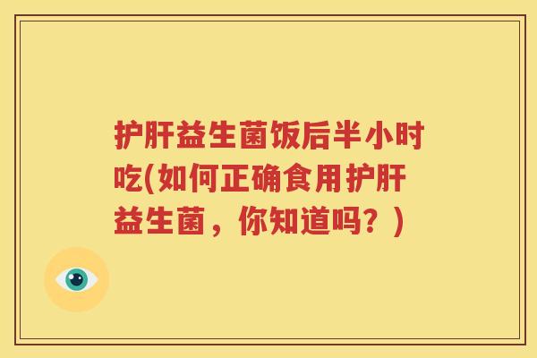 护肝益生菌饭后半小时吃(如何正确食用护肝益生菌，你知道吗？)