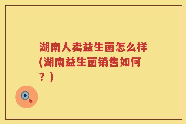 湖南人卖益生菌怎么样(湖南益生菌销售如何？)