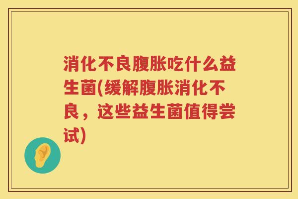 消化不良腹胀吃什么益生菌(缓解腹胀消化不良，这些益生菌值得尝试)