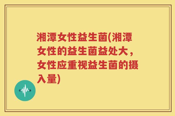 湘潭女性益生菌(湘潭女性的益生菌益处大，女性应重视益生菌的摄入量)