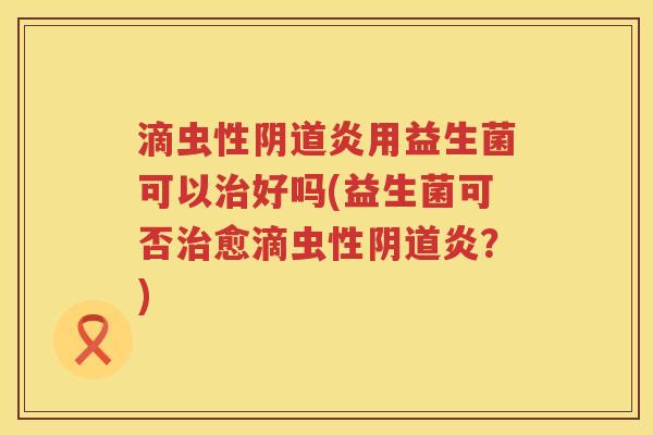 滴虫性阴道炎用益生菌可以治好吗(益生菌可否治愈滴虫性阴道炎？)