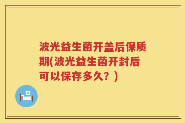 波光益生菌开盖后保质期(波光益生菌开封后可以保存多久？)