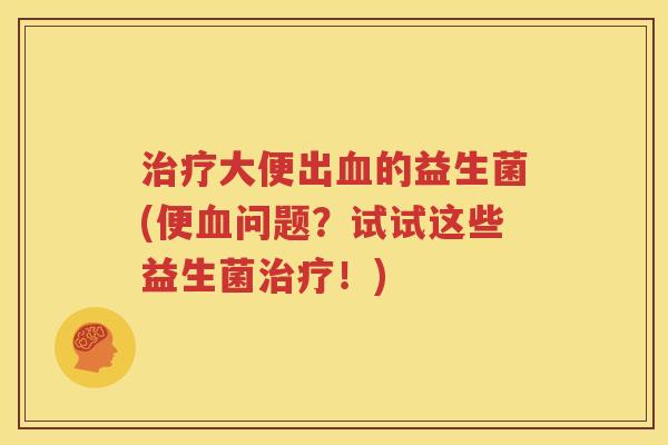 治疗大便出血的益生菌(便血问题？试试这些益生菌治疗！)