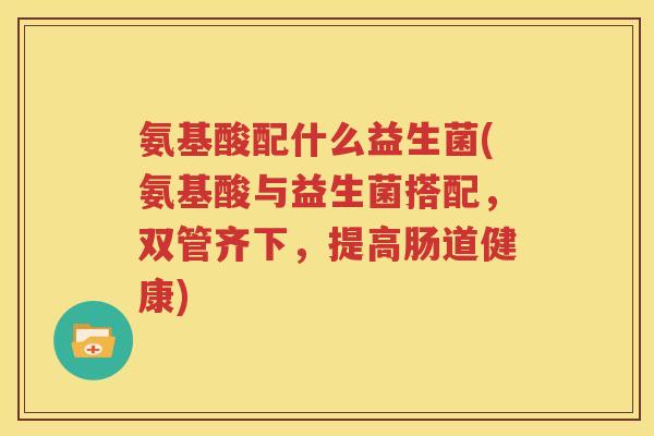 氨基酸配什么益生菌(氨基酸与益生菌搭配，双管齐下，提高肠道健康)