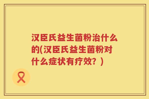 汉臣氏益生菌粉治什么的(汉臣氏益生菌粉对什么症状有疗效？)