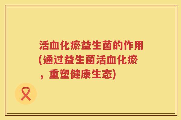 活血化瘀益生菌的作用(通过益生菌活血化瘀，重塑健康生态)