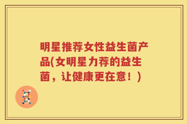 明星推荐女性益生菌产品(女明星力荐的益生菌，让健康更在意！)